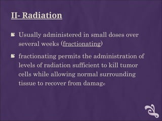 II- Radiation
 Usually administered in small doses over
several weeks (fractionating)
 fractionating permits the administration of
levels of radiation sufficient to kill tumor
cells while allowing normal surrounding
tissue to recover from damage
 