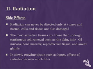 II- Radiation
Side Effects
 Radiation can never be directed only at tumor and
normal cells and tissue are also damaged
 The most sensitive tissues are those that undergo
continuous cell renewal such as the skin, hair , GI
mucosa, bone marrow, reproductive tissue, and sweat
glands
 In slowly growing tissue such as lungs, effects of
radiation is seen much later
 