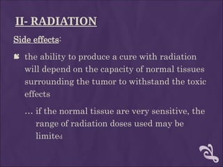 II- RADIATION
Side effects:
 the ability to produce a cure with radiation
will depend on the capacity of normal tissues
surrounding the tumor to withstand the toxic
effects
… if the normal tissue are very sensitive, the
range of radiation doses used may be
limited
 