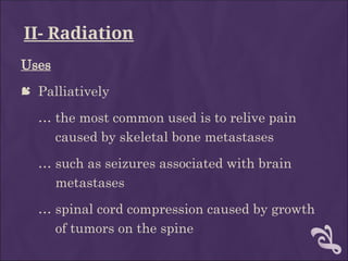 II- Radiation
Uses
 Palliatively
… the most common used is to relive pain
caused by skeletal bone metastases
… such as seizures associated with brain
metastases
… spinal cord compression caused by growth
of tumors on the spine
 