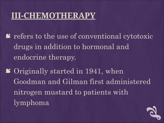 III-CHEMOTHERAPY
 refers to the use of conventional cytotoxic
drugs in addition to hormonal and
endocrine therapy.
 Originally started in 1941, when
Goodman and Gilman first administered
nitrogen mustard to patients with
lymphoma
 