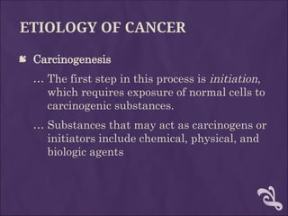 ETIOLOGY OF CANCER
 Carcinogenesis
… The first step in this process is initiation,
which requires exposure of normal cells to
carcinogenic substances.
… Substances that may act as carcinogens or
initiators include chemical, physical, and
biologic agents
 