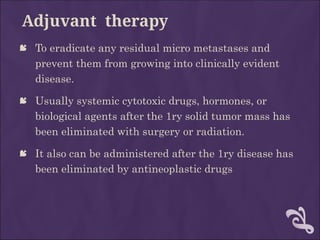 Adjuvant therapy
 To eradicate any residual micro metastases and
prevent them from growing into clinically evident
disease.
 Usually systemic cytotoxic drugs, hormones, or
biological agents after the 1ry solid tumor mass has
been eliminated with surgery or radiation.
 It also can be administered after the 1ry disease has
been eliminated by antineoplastic drugs
 