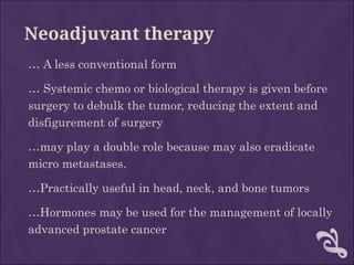 Neoadjuvant therapy
… A less conventional form
… Systemic chemo or biological therapy is given before
surgery to debulk the tumor, reducing the extent and
disfigurement of surgery
…may play a double role because may also eradicate
micro metastases.
…Practically useful in head, neck, and bone tumors
…Hormones may be used for the management of locally
advanced prostate cancer
 