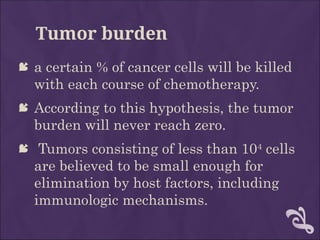 Tumor burden
 a certain % of cancer cells will be killed
with each course of chemotherapy.
 According to this hypothesis, the tumor
burden will never reach zero.
 Tumors consisting of less than 104
cells
are believed to be small enough for
elimination by host factors, including
immunologic mechanisms.
 