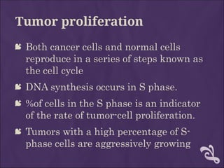 Tumor proliferation
 Both cancer cells and normal cells
reproduce in a series of steps known as
the cell cycle
 DNA synthesis occurs in S phase.
 %of cells in the S phase is an indicator
of the rate of tumor-cell proliferation.
 Tumors with a high percentage of S-
phase cells are aggressively growing
 