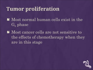 Tumor proliferation
 Most normal human cells exist in the
G0 phase
 Most cancer cells are not sensitive to
the effects of chemotherapy when they
are in this stage
 