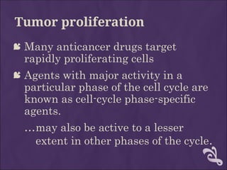 Tumor proliferation
 Many anticancer drugs target
rapidly proliferating cells
 Agents with major activity in a
particular phase of the cell cycle are
known as cell-cycle phase-specific
agents.
…may also be active to a lesser
extent in other phases of the cycle.
 