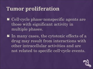 Tumor proliferation
 Cell-cycle phase-nonspecific agents are
those with significant activity in
multiple phases.
 In many cases, the cytotoxic effects of a
drug may result from interactions with
other intracellular activities and are
not related to specific cell-cycle events.
 