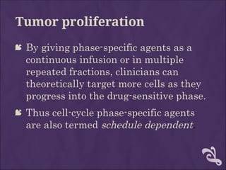 Tumor proliferation
 By giving phase-specific agents as a
continuous infusion or in multiple
repeated fractions, clinicians can
theoretically target more cells as they
progress into the drug-sensitive phase.
 Thus cell-cycle phase-specific agents
are also termed schedule dependent.
 
