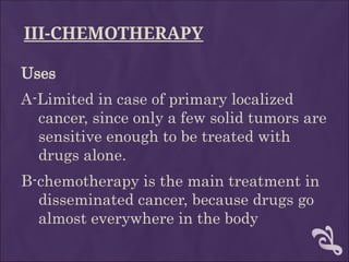 III-CHEMOTHERAPY
Uses
A-Limited in case of primary localized
cancer, since only a few solid tumors are
sensitive enough to be treated with
drugs alone.
B-chemotherapy is the main treatment in
disseminated cancer, because drugs go
almost everywhere in the body
 