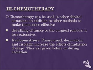 III-CHEMOTHERAPY
C-Chemotherapy can be used in other clinical
situations in addition to other methods to
make them more effective
 debulking of tumor so the surgical removal is
less extensive.
 Radiosensitizers: Fluorouracil, doxorubicin
and cisplatin increase the effects of radiation
therapy. They are given before or during
radiation.
 