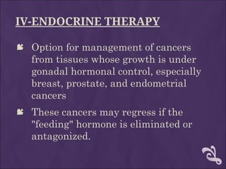 IV-ENDOCRINE THERAPY
 Option for management of cancers
from tissues whose growth is under
gonadal hormonal control, especially
breast, prostate, and endometrial
cancers
 These cancers may regress if the
"feeding" hormone is eliminated or
antagonized.
 