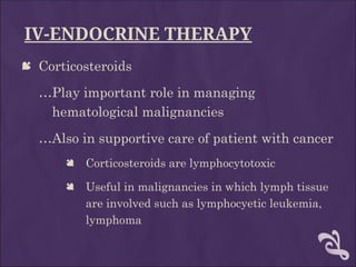 IV-ENDOCRINE THERAPY
 Corticosteroids
…Play important role in managing
hematological malignancies
…Also in supportive care of patient with cancer
 Corticosteroids are lymphocytotoxic
 Useful in malignancies in which lymph tissue
are involved such as lymphocyetic leukemia,
lymphoma
 