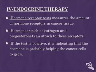 IV-ENDOCRINE THERAPY
 Hormone receptor tests measures the amount
of hormone receptors in cancer tissue.
 Hormones (such as estrogen and
progesterone) can attach to these receptors.
 If the test is positive, it is indicating that the
hormone is probably helping the cancer cells
to grow.
 