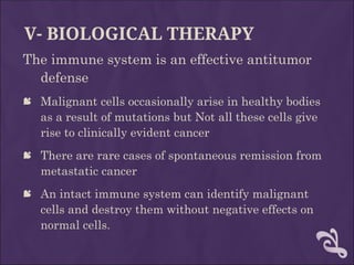 V- BIOLOGICAL THERAPY
The immune system is an effective antitumor
defense
 Malignant cells occasionally arise in healthy bodies
as a result of mutations but Not all these cells give
rise to clinically evident cancer
 There are rare cases of spontaneous remission from
metastatic cancer
 An intact immune system can identify malignant
cells and destroy them without negative effects on
normal cells.
 