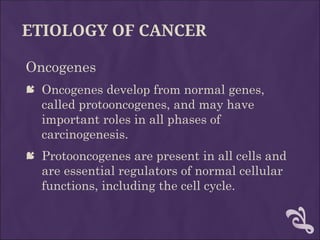 ETIOLOGY OF CANCER
Oncogenes
 Oncogenes develop from normal genes,
called protooncogenes, and may have
important roles in all phases of
carcinogenesis.
 Protooncogenes are present in all cells and
are essential regulators of normal cellular
functions, including the cell cycle.
 