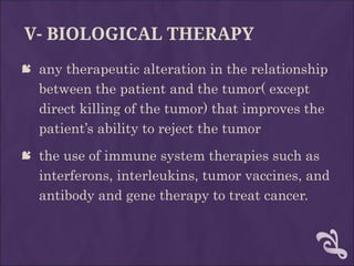 V- BIOLOGICAL THERAPY
 any therapeutic alteration in the relationship
between the patient and the tumor( except
direct killing of the tumor) that improves the
patient’s ability to reject the tumor
 the use of immune system therapies such as
interferons, interleukins, tumor vaccines, and
antibody and gene therapy to treat cancer.
 
