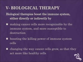 V- BIOLOGICAL THERAPY
Biological therapies boost the immune system,
either directly or indirectly by
 making cancer cells more recognizable by the
immune system, and more susceptible to
destruction
 boosting the killing power of immune system
cells
 changing the way cancer cells grow, so that they
act more like healthy cells
 