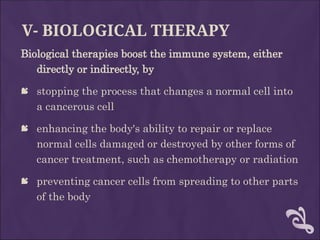 V- BIOLOGICAL THERAPY
Biological therapies boost the immune system, either
directly or indirectly, by
 stopping the process that changes a normal cell into
a cancerous cell
 enhancing the body's ability to repair or replace
normal cells damaged or destroyed by other forms of
cancer treatment, such as chemotherapy or radiation
 preventing cancer cells from spreading to other parts
of the body
 
