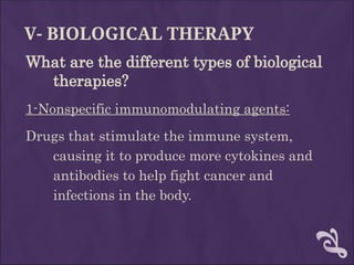 V- BIOLOGICAL THERAPY
What are the different types of biological
therapies?
1-Nonspecific immunomodulating agents:
Drugs that stimulate the immune system,
causing it to produce more cytokines and
antibodies to help fight cancer and
infections in the body.
 