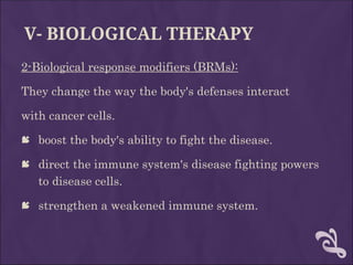 V- BIOLOGICAL THERAPY
2-Biological response modifiers (BRMs):
They change the way the body's defenses interact
with cancer cells.
 boost the body's ability to fight the disease.
 direct the immune system's disease fighting powers
to disease cells.
 strengthen a weakened immune system.
 