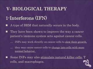 V- BIOLOGICAL THERAPY
1-Interferons (IFN)
 A type of BRM that naturally occurs in the body.
 They have been shown to improve the way a cancer
patient's immune system acts against cancer cells.
… INFs may work directly on cancer cells to slow their growth,
… they may cause cancer cells to change into cells with more
normal behavior.
 Some INFs may also stimulate natural killer cells, T
cells, and macrophages.
 