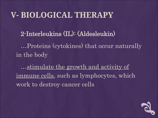 V- BIOLOGICAL THERAPY
2-Interleukins (IL): (Aldesleukin)
…Proteins (cytokines) that occur naturally
in the body
…stimulate the growth and activity of
immune cells, such as lymphocytes, which
work to destroy cancer cells
 