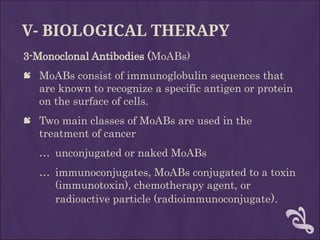 V- BIOLOGICAL THERAPY
3-Monoclonal Antibodies (MoABs)
 MoABs consist of immunoglobulin sequences that
are known to recognize a specific antigen or protein
on the surface of cells.
 Two main classes of MoABs are used in the
treatment of cancer
… unconjugated or naked MoABs
… immunoconjugates, MoABs conjugated to a toxin
(immunotoxin), chemotherapy agent, or
radioactive particle (radioimmunoconjugate).
 