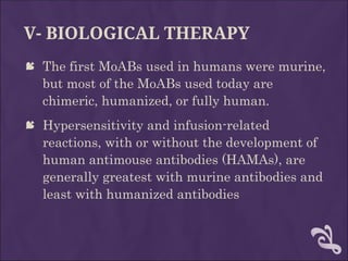 V- BIOLOGICAL THERAPY
 The first MoABs used in humans were murine,
but most of the MoABs used today are
chimeric, humanized, or fully human.
 Hypersensitivity and infusion-related
reactions, with or without the development of
human antimouse antibodies (HAMAs), are
generally greatest with murine antibodies and
least with humanized antibodies
 