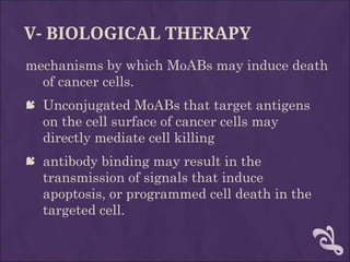 V- BIOLOGICAL THERAPY
mechanisms by which MoABs may induce death
of cancer cells.
 Unconjugated MoABs that target antigens
on the cell surface of cancer cells may
directly mediate cell killing
 antibody binding may result in the
transmission of signals that induce
apoptosis, or programmed cell death in the
targeted cell.
 