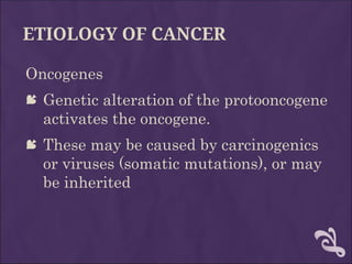 ETIOLOGY OF CANCER
Oncogenes
 Genetic alteration of the protooncogene
activates the oncogene.
 These may be caused by carcinogenics
or viruses (somatic mutations), or may
be inherited
 