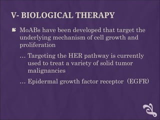 V- BIOLOGICAL THERAPY
 MoABs have been developed that target the
underlying mechanism of cell growth and
proliferation
… Targeting the HER pathway is currently
used to treat a variety of solid tumor
malignancies
… Epidermal growth factor receptor (EGFR)
 