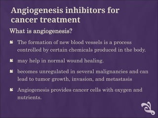 Angiogenesis inhibitors for
cancer treatment
What is angiogenesis?
 The formation of new blood vessels is a process
controlled by certain chemicals produced in the body.
 may help in normal wound healing.
 becomes unregulated in several malignancies and can
lead to tumor growth, invasion, and metastasis
 Angiogenesis provides cancer cells with oxygen and
nutrients.
 