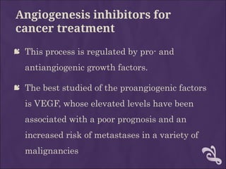 Angiogenesis inhibitors for
cancer treatment
 This process is regulated by pro- and
antiangiogenic growth factors.
 The best studied of the proangiogenic factors
is VEGF, whose elevated levels have been
associated with a poor prognosis and an
increased risk of metastases in a variety of
malignancies
 