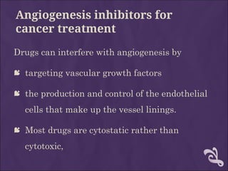 Angiogenesis inhibitors for
cancer treatment
Drugs can interfere with angiogenesis by
 targeting vascular growth factors
 the production and control of the endothelial
cells that make up the vessel linings.
 Most drugs are cytostatic rather than
cytotoxic,
 