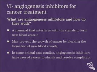 VI- angiogenesis inhibitors for
cancer treatment
What are angiogenesis inhibitors and how do
they work?
 A chemical that interferes with the signals to form
new blood vessels
 May prevent the growth of cancer by blocking the
formation of new blood vessels.
 In some animal case studies, angiogenesis inhibitors
have caused cancer to shrink and resolve completely.
 