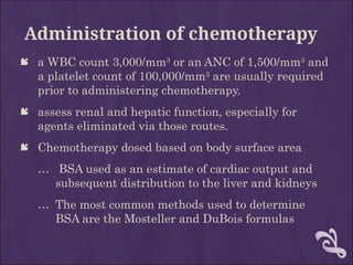 Administration of chemotherapy
 a WBC count 3,000/mm3
or an ANC of 1,500/mm3
and
a platelet count of 100,000/mm3
are usually required
prior to administering chemotherapy.
 assess renal and hepatic function, especially for
agents eliminated via those routes.
 Chemotherapy dosed based on body surface area
… BSA used as an estimate of cardiac output and
subsequent distribution to the liver and kidneys
… The most common methods used to determine
BSA are the Mosteller and DuBois formulas
 