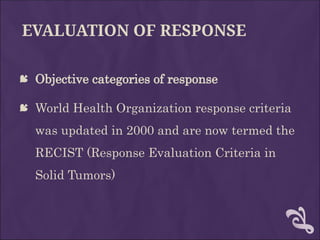 EVALUATION OF RESPONSE
 Objective categories of response
 World Health Organization response criteria
was updated in 2000 and are now termed the
RECIST (Response Evaluation Criteria in
Solid Tumors)
 