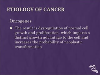 ETIOLOGY OF CANCER
Oncogenes
 The result is dysregulation of normal cell
growth and proliferation, which imparts a
distinct growth advantage to the cell and
increases the probability of neoplastic
transformation
 