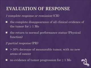 EVALUATION OF RESPONSE
1-complete response or remission (CR)
 the complete disappearance of all clinical evidence of
the tumor for ≥ 1 Mo
 the return to normal performance status (Physical
function)
2-partial response (PR):
 > 30% decrease of measurable tumor, with no new
areas of cancer
 no evidence of tumor progression for ≥ 1 Mo
 