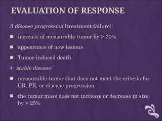 EVALUATION OF RESPONSE
3-disease progression (treatment failure):
 increase of measurable tumor by > 20%
 appearance of new lesions
 Tumor-induced death
4- stable disease:
 measurable tumor that does not meet the criteria for
CR, PR, or disease progression
 the tumor mass does not increase or decrease in size
by > 25%
 
