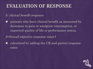 EVALUATION OF RESPONSE
5- clinical benefit response
 patients who have clinical benefit as measured by
decreases in pain or analgesic consumption, or
improved quality of life or performance status.
6-Overall objective response rates f
 calculated by adding the CR and partial response
rates
 