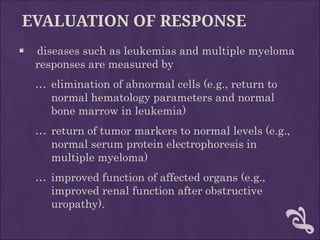 EVALUATION OF RESPONSE
 diseases such as leukemias and multiple myeloma
responses are measured by
… elimination of abnormal cells (e.g., return to
normal hematology parameters and normal
bone marrow in leukemia)
… return of tumor markers to normal levels (e.g.,
normal serum protein electrophoresis in
multiple myeloma)
… improved function of affected organs (e.g.,
improved renal function after obstructive
uropathy).
 