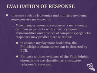 EVALUATION OF RESPONSE
 diseases such as leukemias and multiple myeloma
responses are measured by
… Measuring cytogenetic responses is increasingly
common in patients with known cytogenetic
abnormalities and absence of complete cytogenetic
responses may predict disease relapse
 in chronic myelogenous leukemia, the
Philadelphia chromosome can be detected by
PCR,
 Patients without evidence of the Philadelphia
chromosome are classified as a complete
cytogenetic response.
 