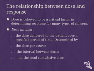 The relationship between dose and
response
 Dose is believed to be a critical factor in
determining response for many types of cancers.
 Dose intensity
… the dose delivered to the patient over a
specified period of time. Determined by
… the dose per course
… the interval between doses
… and the total cumulative dose.
 