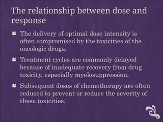 The relationship between dose and
response
 The delivery of optimal dose intensity is
often compromised by the toxicities of the
oncologic drugs.
 Treatment cycles are commonly delayed
because of inadequate recovery from drug
toxicity, especially myelosuppression.
 Subsequent doses of chemotherapy are often
reduced to prevent or reduce the severity of
these toxicities.
 