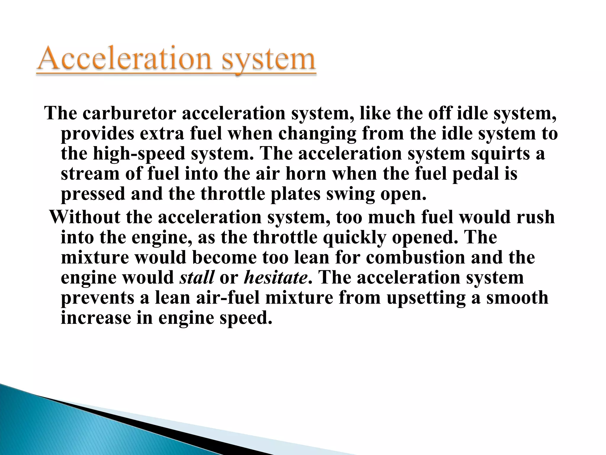 The carburetor acceleration system, like the off idle system,
provides extra fuel when changing from the idle system to
the high-speed system. The acceleration system squirts a
stream of fuel into the air horn when the fuel pedal is
pressed and the throttle plates swing open.
Without the acceleration system, too much fuel would rush
into the engine, as the throttle quickly opened. The
mixture would become too lean for combustion and the
engine would stall or hesitate. The acceleration system
prevents a lean air-fuel mixture from upsetting a smooth
increase in engine speed.
 