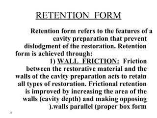 RETENTION FORM 
Retention form refers to the features of a 
cavity preparation that prevent 
dislodgment of the restoratio...