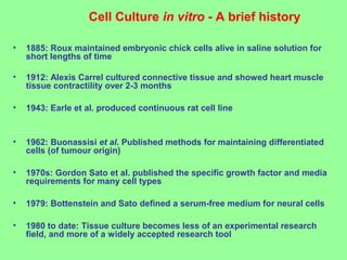 Cell Culture in vitro - A brief history
• 1885: Roux maintained embryonic chick cells alive in saline solution for
short lengths of time
• 1912: Alexis Carrel cultured connective tissue and showed heart muscle
tissue contractility over 2-3 months
• 1943: Earle et al. produced continuous rat cell line
• 1962: Buonassisi et al. Published methods for maintaining differentiated
cells (of tumour origin)
• 1970s: Gordon Sato et al. published the specific growth factor and media
requirements for many cell types
• 1979: Bottenstein and Sato defined a serum-free medium for neural cells
• 1980 to date: Tissue culture becomes less of an experimental research
field, and more of a widely accepted research tool
 